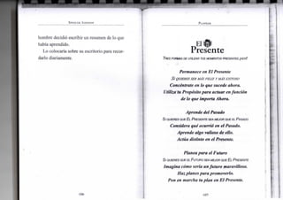 SPENCER JOHNSON
h o m b r e decidió escribir u n r e s u m e n de l o q u e
había aprendido.
L o colocaría sobre s u escritorio para recor-
darlo diariamente.
•106-
PLANEAR
El .,
PresenteTRES FORMAS DE UTILIZAR TUS MOMENTOS PRESENTES ¡HOY!
Permanece en E l Presente
Si QUIERES SER MÁS FELIZ Y MÁS EXITOSO
Concéntrate en lo que sucede a h o r a .
Utiliza'tu Propósito p a r a actuar en función
de lo que importa A h o r a .
Aprende del Pasado
Si QUIERES QUE EL PRESENTE SEA MEJOR QUE EL PASADO
Considera qué ocurrió en el Pasado.
Aprende algo valioso de ello.
Actúa distinto en el Presente.
P l a n e a p a r a el F u t u r o
Si QUIERES QUE EL FUTURO SEA MEJOR QUE EL PRESENTE
I m a g i n a cómo sería u n f u t u r o maravilloso.
H a z planes p a r a promoverlo.
Pon en m a r c h a tu p l a n en E l Presente.
•107-
 