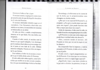 S P E N C E R J O H N S O N
Entonces el niño se fue ajugar.
El anciano sonrió y sepreguntó cuánto tiem-
po pasaría antes de que el chiquillo descubrie-
ra el valor del Presente.
El anciano disfrutaba viéndolo jugar en el -
vecindario. Con frecuencia observaba una
sonrisa en surostroy lo escuchaba reírmientras
se balanceaba en un árbol.
El niño era feliz y estaba completamente
inmerso en lo que hacía. Era una dicha con-
templarlo.
Cuando el niño creció, el anciano notó la
forma en que aquél trabajaba. Los domingos
por lamañana observaba a sujoven amigo cor-
tar el pasto al otro lado de la calle. Silbaba
mientras trabajaba. Parecía ser feliz sin impor-
tar lo que hiciera.
Una mañana, el niño vio al anciano y recor-
dó lo que le había dicho sobre El Presente.
El niño sabía todo sobre regalos, como la bi-
cicleta que recibió en su más reciente cumplea-
ñosylosqueencontrababajo elárbolenNavidad.
•18-
L A H I S T O R I A D E L P R E S E N T E
Sin embargo, al reflexionar se dio cuenta de
que la dicha que le proporcionaban esos
obsequios no duraba mucho.
«¿Por qué es tan especial El Presente?», se
preguntó. «¿Por qué es mucho mejor que cual-
quier otro regalo? ¿Qué puede hacerme más
feliz y mejor para hacer las cosas?»
Ávido de respuestas, el niño cruzó la calle y le
formulóalancianounapreguntapropiadeunniño:
«¿El Presente es comounavaritamágicaque
puede hacer realidad todos mis deseos?»
«No», contestó riendo el anciano. «El
Presente no tiene que ver con la magia ni con
los deseos.»
Sin comprender bien la respuesta y todavía
pensando enEl Presente, elniñovolvió atraba-
jar en eljardín.
El niño creció y siguió preguntándose so-
bre ElPresente. Si no tiene que ver con deseos,
¿podría ser como ir a algún lugar especial?
¿Significaba viajar a una tierra extraña en
la que todo es distinto: las personas, laropa, el
•19-
 