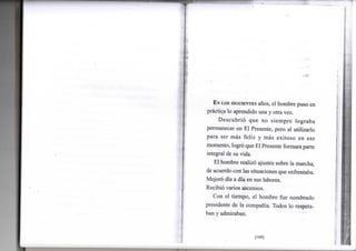 EN LOS SIGUIENTES años, el h o m b r e puso e n
práctica l o aprendido u n a y otra vez.
Descubrió q u e n o s i e m p r e l o g r a b a
permanecer e n E l Presente, pero a l utilizarlo
p a r a s e r más f e l i z y más e x i t o s o e n e s e
m o m e n t o , logró que E l Presente f o r m a r a parte
integral de su v i d a .
E l h o m b r e realizó ajustes sobre l a marcha,
de acuerdo c o n las situaciones que enfrentaba.
Mejoró día a día e n sus labores.
Recibió v a r i o s ascensos.
C o n e l t i e m p o , e l h o m b r e f u e n o m b r a d o
presidente d e l a compañía. T o d o s l o respeta-
ban y admiraban.
[109]
 
