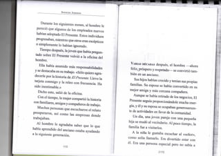 SPENCER JOHNSON
D u r a n t e los siguientes meses, a l h o m b r e l e
pareció q u e algunos d e los empleados n u e v o s
habían adoptado E l Presente. Estos i n d i v i d u o s
progresaban, mientras que otros eran escépticos
o s i m p l e m e n t e l o habían ignorado.
T i e m p o después, la j o v e n que había pregun-
tado sobre E l Presente volvió a l a o f i c i n a d e l
h o m b r e .
E l l a había a s u m i d o más responsabilidades
y se destacaba e n su trabajo. «Sólo quiero agra-
decerle p o r la h i s t o r i a de El Presente. L l e v o l a
tarjeta c o n m i g o y l a releo c o n frecuencia. H a
sido inestimable.»
D i c h o esto, salió de l a oficina.
C o n el t i e m p o , la m u j e r compartió la historia
c o n familiares, amigos y compañeros de trabajo.
M u c h a s personas q u e escucharon e l r e l a t o
p r o s p e r a r o n , así c o m o l a s empresas d o n d e
trabajaban.
A l h o m b r e l e agradaba saber q u e l o q u e
había aprendido del anciano estaba ayudando
a l a siguiente generación.
-112-
VARIAS DÉCADAS después, e l h o m b r e — a h o r a
feliz, próspero y respetado— se convirtió t a m -
bién e n u n anciano.
Sus hijos habían crecido y tenían sus propias
familias. S u esposa se había c o n v e r t i d o e n s u
m e j o r a m i g a y más cercana compañera.
A u n q u e se había retirado de los negocios, E l
Presente seguía proporcionándole m u c h a ener-
gía, y él y s u esposa se ocupaban generosamen-
te de actividades e n favor de l a comunidad.
U n día, u n a j o v e n pareja c o n u n a pequeña
h i j a se mudó al vecindario. A l poco t i e m p o , l a
f a m i l i a fue a visitarlos.
A l a niña l e gustaba escuchar a l «señor»,
c o m o solía l l a m a r l o . E r a d i v e r t i d o estar c o n
él. E r a u n a persona especial pero n o sabía a
[113]
 