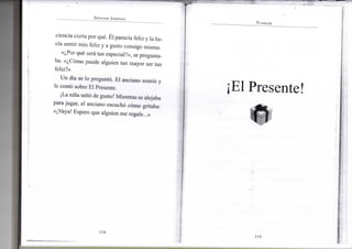 SPENCER JOHNSON
ciencia cierta por qué. Él parecía feliz y la ha-
cía sentir más feliz y a gusto consigo m i s m a .
«¿Por qué será tan especial?», se pregunta-
ba. «¿Cómo puede a l g u i e n t a n m a y o r ser tan
feliz?»
U n día se l o preguntó. E l anciano sonrió y
le contó sobre E l Presente.
¡La niña saltó de gusto! M i e n t r a s se alejaba
para jugar, e l anciano escuchó cómo gritaba:
«¡Vaya! E s p e r o q u e a l g u i e n m e regale...»
•114-
PLANEAR
¡El Presente
•
•115-
 