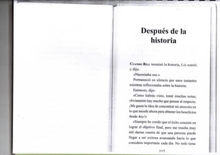 Después de la
historia
•
CUANDO B I L L terminó l a h i s t o r i a , L i z sonrió
y d i j o :
«Necesitaba eso.»
Permaneció e n silencio p o r u n o s instantes
mientras r e f l e x i o n a b a sobre l a historia.
Entonces, dijo:
«Como habrás visto, tomé m u c h a s notas;
o b v i a m e n t e h a y m u c h o que pensar a l respecto.
¡Me gusta la idea de concentrar m i atención e n
lo que sucede ahora para obtener los beneficios
desde hoy!»
«Siempre h e creído que e l éxito consiste e n
lograr e l o b j e t i v o final, pero m e resulta m u y
útil d a r m e cuenta d e que u n a persona puede
llegar a ser e x i t o s a a v a n z a n d o hacia l o q u e
considera i m p o r t a n t e cada día. N o t o d o tiene
[117]
 
