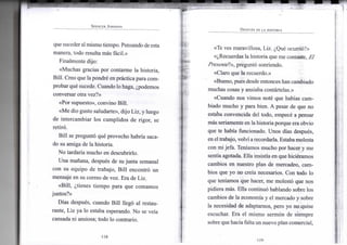 SPENCER JOHNSON
que suceder al m i s m o t i e m p o . Pensando de esta
m a n e r a , t o d o resulta más fácil.»
F i n a l m e n t e dijo:
«Muchas gracias p o r c o n t a r m e l a historia,
B i l l . C r e o q u e la pondré e n práctica para c o m -
probar qué sucede. C u a n d o l o haga, ¿podemos
conversar otra vez?»
«Por supuesto», c o n v i n o B i l l .
«Me d i o gusto saludarte», d i j o L i z , y l u e g o
de i n t e r c a m b i a r l o s c u m p l i d o s d e r i g o r , se
retiró.
B i l l se preguntó qué p r o v e c h o habría saca-
do s u a m i g a de l a historia.
N o tardaría m u c h o e n descubrirlo.
U n a mañana, después de s u j u n t a semanal
c o n s u e q u i p o d e trabajo, B i l l encontró u n
mensaje e n s u correo d e v o z . E r a d e L i z .
«Bill, ¿tienes t i e m p o para q u e c o m a m o s
juntos?»
Días después, cuando B i l l llegó a l restau-
rante, L i z y a l o estaba esperando. N o se veía
cansada n i ansiosa; t o d o l o contrario.
•118-
DESPUÉS DE LA HISTORIA
«Te v e s m a r a v i l l o s a , L i z . ¿Qué ocurrió?»
«¿Recuerdas l a h i s t o r i a que m e contaste, El
Presenté!», preguntó sonriendo.
«Claro q u e l a recuerdo.»
«Bueno, pues desde entonces h a n cambiado
m u c h a s cosas y ansiaba contártelas.»
«Cuando n o s v i m o s noté q u e habías c a m -
biado m u c h o y para bien. A pesar de q u e n o
estaba convencida del todo, empecé a pensar
más seriamente e n l a h i s t o r i a porque era o b v i o
que te había funcionado. U n o s días después,
en el trabajo, volví a recordarla. Estaba m o l e s t a
c o n m i jefa. Teníamos m u c h o p o r hacer y m e
sentía agotada. E l l a insistía e n que hiciéramos
cambios e n nuestro p l a n de mercadeo, c a m -
bios q u e y o n o creía necesarios. C o n t o d o l o
que teníamos q u e hacer, m e molestó q u e n o s
pidiera más. E l l a continuó hablando sobre l o s
cambios d e l a economía y e l m e r c a d o y sobre
la necesidad de adaptarnos, pero y o n o quise
escuchar. E r a e l m i s m o sermón de s i e m p r e
sobre que hacía falta u n n u e v o p l a n c o m e r c i a l ,
•119-
 