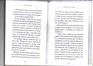SPENCER JOHNSON
«Me asombra el e n o r m e efecto que la historia
está ejerciendo n o sólo e n mí sino también e n
las demás personas a las que se las h e contado.»
«¿Las demás?», preguntó B i l l .
«Sí, p o r e j e m p l o : u n día, u n o d e nuestros
vendedores estrella parecía d e p r i m i d o y le pro-
puse q u e tomáramos u n café. C u a n d o l e pre-
gunté qué sucedía, se quejó d e q u e s u s
c o m i s i o n e s apenas s u m a b a n l a m i t a d d e l o
que había ganado e l año a n t e r i o r e n esa épo-
ca. L e pregunté p o r qué, y respondió a l g o
c o m o : ' L a situación d e l m e r c a d o es terrible.
N a d i e puede v e n d e r e n estas condiciones.'»
«El v e n d e d o r empezó a alterarse cada v e z
más y dijo: ' M i j e f e cree q u e l a razón p o r l a
que m i s ventas h a n bajado es p o r q u e estoy
holgazaneando. ¡No puedo creerlo! E l año p a -
sado le hice ganar m u c h o d i n e r o a esta c o m p a -
ñía. ¿Eso n o cuenta?'»
«Entonces le conté la historia de ElPresente.
E s o sucedió hace más d e tres semanas, y hace
u n par de días se presentó e n m i escritorio c o n
•122-
DESPUÉS DE LA HISTORIA
u n a sonrisa d e oreja a oreja. C u a n d o l e pre-
gunté p o r qué estaba t a n contento, exclamó:
'¡Acabo d e cerrar u n a gran v e n t a ! ' H a b l a m o s
u n rato y m e dijo q u e l e iba m e j o r porque h a -
bía aprendido a dejar atrás e l Pasado y a v i v i r
más e n E l Presente.»
«Me comentó q u e cuando pensaba e n t o d o
el d i n e r o q u e solía ganar y e n l o poco q u e
ganaba a h o r a , se enfadaba; s u s clientes l o
percibían.»
«'Ahora', dijo, 'cuando v e o u n a expresión
negativa e n m i cliente e x a m i n o m i s pensamien-
tos y n o r m a l m e n t e descubro q u e se refieren a
cuan difícil es cerrar u n a venta este año en c o m -
paración c o n e l pasado. L u e g o m e pregunto
cuál es m i Propósito ahora y s i estoy actuando
adecuadamente para c o m p l e t a r m i cuota d e
v e n t a s o satisfacer l a s necesidades d e m i
cliente. E n t o n c e s m e d o y cuenta de q u e m i s
p r e o c u p a c i o n e s n o s o n l o q u e a e l l o s l e s
i m p o r t a ; q u e m i Propósito es ayudar a m i s
clientes a obtener l o q u e quieren'.»
•123-
 