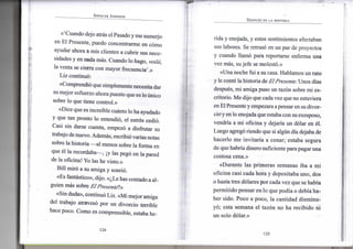 SPENCER JOHNSON
«'Cuando dejo atrás e l Pasado y m e s u m e r j o
e n E l Presente, p u e d o c o n c e n t r a r m e e n cómo
ayudar a h o r a a m i s clientes a c u b r i r sus nece-
sidades y e n nada más. C u a n d o l o hago, voilá,
la v e n t a se cierra c o n m a y o r frecuencia'.»
L i z continuó:
«Comprendió que s i m p l e m e n t e necesita dar
su m e j o r esfuerzo a h o r a puesto que es l o único
sobre l o q u e tiene control.»
«Dice que es increíble cuánto l o h a a y u d a d o
y q u e t a n p r o n t o l o entendió, e l estrés cedió.
Casi s i n darse cuenta, empezó a disfrutar s u
trabajo de n u e v o . Además, escribió varias notas
sobre la historia — a l m e n o s sobre l a f o r m a e n
que él l a recordaba—, ¡y las pegó e n l a pared
de l a oficina! Y o las h e visto.»
B i l l miró a s u a m i g a y sonrió.
«Es fantástico», dijo. «¿Le has contado a a l -
g u i e n más sobre ElPresenté]»
«Sin duda», continuó L i z . «Mi m e j o r a m i g a
d e l trabajo atravesó p o r u n d i v o r c i o terrible
hace poco. C o m o es c o m p r e n s i b l e , estaba he-
•124-
DESPUÉS DE LA HISTORIA
rida y enojada, y estos s e n t i m i e n t o s afectaban
sus labores. S e retrasó e n u n p a r de proyectos
y cuando llamó para reportarse e n f e r m a u n a
v e z más, s u j e f e se molestó.»
«Una n o c h e f u i a s u casa. H a b l a m o s u n r a t o
y l e conté la historia de El Presente. U n o s días
después, m i a m i g a puso u n tazón sobre m i es-
critorio. M e dijo que cada v e z que n o estuviera
e n E l Presente y empezara a pensar e n su divor-
c i o y e n l o enojada que estaba c o n su exesposo,
vendría a m i oficina y dejaría u n dólar e n él.
L u e g o agregó riendo que si algún día dejaba d e
h a c e r l o m e invitaría a cenar; estaba segura
de que habría d i n e r o suficiente para pagar u n a
costosa cena.»
«Durante l a s p r i m e r a s s e m a n a s i b a a m i
o f i c i n a casi cada h o r a y d e p o s i t a b a u n o , d o s
o hasta tres dólares p o r cada v e z que se había
p e r m i t i d o pensar e n l o q u e podía o debía h a -
ber sido. P o c o a p o c o , l a c a n t i d a d d i s m i n u -
yó; esta s e m a n a e l tazón n o h a r e c i b i d o n i
u n s o l o dólar.»
•125-
 