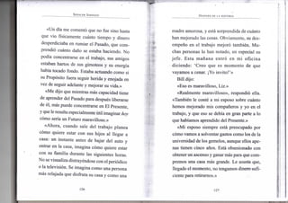 SPENCER JOHNSON
«Un día m e comentó q u e n o f u e s i n o hasta
que v i o físicamente cuánto t i e m p o y d i n e r o
desperdiciaba e n r u m i a r e l Pasado, q u e c o m -
prendió cuánto daño se estaba haciendo. N o
podía concentrarse e n e l trabajo, sus a m i g o s
estaban hartos de sus g i m o t e o s y s u energía
había tocado f o n d o . Estaba actuando c o m o s i
su Propósito fuera seguir herida y enojada e n
v e z d e seguir adelante y m e j o r a r s u vida.»
«Me d i j o q u e m i e n t r a s más capacidad tiene
de aprender del Pasado para después liberarse
de él, más puede concentrarse e n E l Presente,
y que le resulta especialmente útil i m a g i n a r hoy
cómo sería u n F u t u r o maravilloso.»
«Ahora, c u a n d o sale d e l t r a b a j o p l a n e a
cómo q u i e r e estar c o n sus h i j o s a l llegar a
casa: u n instante antes d e bajar d e l a u t o y
entrar e n l a casa, i m a g i n a cómo quiere estar
c o n s u f a m i l i a durante l a s siguientes horas.
N o se v i s u a l i z a distrayéndose c o n el periódico
o la televisión. S e i m a g i n a c o m o u n a persona
más relajada q u e disfruta s u casa y c o m o u n a
•126-
DESPUÉS DE LA HISTORIA
m a d r e a m o r o s a , y está s o r p r e n d i d a de cuánto
h a n m e j o r a d o l a s cosas. O b v i a m e n t e , s u des-
empeño e n e l trabajo mejoró también. M u -
chas personas l o h a n n o t a d o , e n especial s u
j e f e . E s t a mañana entró e n m i o f i c i n a
d i c i e n d o : ' C r e o q u e es m o m e n t o d e q u e
v a y a m o s a cenar. ¡Yo invito!'»
B i l l dijo:
«Eso es m a r a v i l l o s o , Liz.»
«Realmente maravilloso», respondió ella.
«También l e conté a m i esposo sobre cuánto
h e m o s m e j o r a d o m i s compañeros y y o e n e l
trabajo, y q u e e s o se debía e n g r a n parte a l o
que habíamos aprendido del Presente.»
«Mi esposo s i e m p r e está preocupado p o r
cómo v a m o s a solventar gastos c o m o los d e l a
u n i v e r s i d a d de los gemelos, aunque ellos ape-
nas t i e n e n cinco años. Está obsesionado c o n
obtener u n ascenso y ganar más para que c o m -
p r e m o s u n a casa más grande. L e asusta q u e ,
llegado e l m o m e n t o , n o t e n g a m o s d i n e r o sufi-
ciente para retirarnos.»
•127-
 