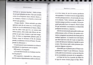 S i ' i NC i K J O H N S O N
DESPUÉS DE LA HISTORIA
disfrutar su 'presente f a m i l i a r ' . Había o l v i d a -
do p o r qué trabajaba t a n duro. D i j o que actuaba
c o m o s i s u Propósito fuera obtener dinero, y
n o sostener y h o n r a r a s u f a m i l i a a través del
dinero que ganaba.»
«Luego añadió: ' A h o r a entiendo que debo
apreciar cada día t a l c o m o es y v i v i r l o plena-
m e n t e e n v e z d e adelantarme a l futuro. M i e n -
tras los niños v e a n q u e tú y y o s o m o s más
felices j u n t o s , ellos serán más felices s i n i m -
portar e n qué casa v i v a m o s o qué auto tenga-
m o s . S i b i e n es i m p o r t a n t e p l a n e a r para e l
F u t u r o , c o m o l o h i c i m o s e l fin d e s e m a n a
pasado, n o debemos v i v i r e n el F u t u r o . Y a c o m -
prendo la diferencia'.»
L i z permaneció u n o s m o m e n t o s e n silencio
recordando l a experiencia c o n su esposo.
B i l l sonrió y le preguntó:
«¿Te está f u n c i o n a n d o e n e l trabajo esta for-
m a d e pensar?»
«Por supuesto», respondió L i z . «Hace poco,
u n o de nuestros departamentos sufrió u n descen-
so e n las ventas de u n o de nuestros productos
más populares. Circularon rumores de que habría
recortes presupuestarios y de personal, tal c o m o
en l a historia. T o d o s temíamos que alguno de
nuestros amigos perdiera su empleo. Y o m e pre-
gunté qué podía hacer a l respecto. M e d i cuenta
de que necesitaba concentrarme e n desarrollar
productos novedosos y mejores.»
«Envié u n m e m o r a n d o para pedir a todos que
r e f l e x i o n a r a n sobre e l F u t u r o d e nuestros p r o -
ductos y programé u n a j u n t a de dos horas para l a
mañana siguiente. L a reunión t u v o t a l ímpetu
que duró u n a h o r a más de l o que y o esperaba,
y antes del a l m u e r z o habíamos logrado u n gran
avance. E s a m i s m a tarde varias personas p r o -
pusieron algunas mejoras.»
«Descubrí que a l planear para e l F u t u r o e m -
pezábamos a lograr l o que debíamos. Gracias
a ello pude reconcentrarme y actuar e n función
de las necesidades presentes d e la compañía.»
«Al final del día f u i al partido d e fútbol d e
la liga de v e r a n o donde j u e g a m i hija. M i e n -
•130-
 