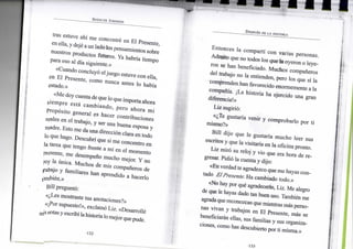 SPENCER JOHNSON
tras estuve ahí m e concentré e n E l Presente,
en ella, y dejé a u n lado los pensamientos sobre
nuestros productos futuros. Y a habría t i e m p o
para eso a l día siguiente.»
«Cuando concluyó el j u e g o estuve c o n ella,
en E l Presente, c o m o n u n c a antes l o había
estado.»
«Me d o y cuenta de que l o que i m p o r t a ahora
s i e m p r e está c a m b i a n d o , p e r o a h o r a m i
Propósito g e n e r a l es h a c e r c o n t r i b u c i o n e s
reales e n e l trabajo, y ser u n a buena esposa y
madre. E s t o m e da u n a dirección clara e n t o d o
lo q u e hago. Descubrí q u e s i m e concentro e n
la tarea q u e tengo frente a mí e n e l m o m e n t o
presente, m e desempeño m u c h o mejor. Y n o
soy l a única. M u c h o s d e m i s compañeros d e
fabajo y f a m i l i a r e s h a n aprendido a hacerlo
timbién.»
B i l l preguntó:
«¿Les mostraste tus anotaciones?»
«¡Por supuesto!», exclamó L i z . «Desarrollé
m i s notas y escribí la historia lo m e j o r que pude.
DESPUÉS DE LA HISTORIA
E n t o n c e s l a compartí c o n v a r i a s personas.
A d m i t o que n o todos los que l a o y e r o n o l e y e -
r o n se h a n beneficiado. M u c h o s compañeros
del trabajo n o l a entienden, pero l o s q u e sí l a
c o m p r e n d e n h a n favorecido e n o r m e m e n t e a l a
compañía. ¡La historia h a ejercido u n a g r a n
diferencia!»
L i z sugirió:
«¿Te gustaría v e n i r y c o m p r o b a r l o p o r t i
mismo?»
B i l l d i j o q u e l e gustaría m u c h o leer s u s
escritos y q u e l a visitaría e n l a oficina pronto.
L i z miró s u reloj y v i o q u e e r a h o r a d e r e -
gresar. Pidió l a cuenta y dijo:
«En verdad t e agradezco que m e hayas c o n -
tado El Presente. H a cambiado todo.»
«No hay por qué agradecerlo, L i z . M e alegro
de que le hayas dado tan buen uso. También m e
agrada que reconozcas que mientras más perso-
nas v i v a n y trabajen e n E l Presente, más se
beneficiarán ellas, sus familias y sus organiza-
ciones, c o m o has descubierto p o r t i misma.»
 