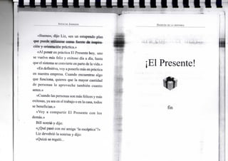 1 • 1 1
SPENCER JOHNSON
«Bueno», dijo L i z , «es u n estupendo p l a n
que puede u t i l i z a r s e c o m o fuente d e inspira-
ción y orientación práctica.»
«Al p o n e r e n práctica E l Presente h o y , u n o
se v u e l v e más feliz y e x i t o s o día a día, hasta
que e l sistema se convierte e n parte de l a vida.»
«En definitiva, v o y a p o n e r l o más e n práctica
en nuestra empresa. C u a n d o encuentras algo
que f u n c i o n a , quieres que l a m a y o r cantidad
de p e r s o n a s l o a p r o v e c h e también c u a n t o
antes.»
«Cuando las personas s o n más felices y más
exitosas, y a sea e n e l trabajo o e n la casa, todos
se benefician.»
«Voy a c o m p a r t i r E l P r e s e n t e c o n l o s
demás.»
B i l l sonrió y dijo:
«¿Qué pasó c o n m i a m i g a ' l a escéptica'?»
L i z devolvió l a sonrisa y dijo:
«Quizá se regaló...
DESPUÉS DE LA HISTORIA
¡El Presente
fin
 