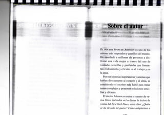 re el autor
E L DOCTOR SPENCER JOHNSON es u n o d e l o s
autores más respetados y queridos del m u n d o .
H a enseñado a m i l l o n e s d e personas a d i s -
f r u t a r u n a v i d a m e j o r a través d e l u s o d e
verdades sencillas y p r o f u n d a s q u e f o m e n -
t a n e l d e s a r r o l l o y e l éxito e n e l trabajo y e n
la casa.
P o r sus historias inspiradoras y amenas q u e
h a b l a n directamente a l corazón y a l a l m a , es
considerado e l escritor más hábil para tratar
temas c o m p l e j o s y p r o p o n e r soluciones senci-
llas y eficaces.
E l doctor J o h n s o n es autor y coautor de v a -
rios libros i n c l u i d o s e n las listas de éxitos d e
ventas del New Yorklimes, entre ellos, ¿Quién
se ha llevado mi queso? Cómo adaptarnos a
 