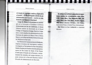 SPENCER JOHNSON
un mundo en constante cambio y E l ejecutivo
a l m i n u t o — e l más prestigiado método de ad-
ministración e n e l m u n d o — escrito e n cola-
boración c o n K e n n e t h B l a n c h a r d .
L u e g o de obtener l a licenciatura e n psicolo-
gía e n l a U n i v e r s i t y o f S o u t h e r n C a l i f o r n i a
(Universidad del Sur de California), e l doctor
J o h n s o n realizó u n doctorado e n e l R o y a l
College o f Surgeons (Colegio R e a l de Ciruja-
nos) y cursó estudios de administración de ins-
tituciones de salud e n l a M a y o C l i n i c (Clínica
M a y o ) y en la Harvard Medical School (Escuela
de M e d i c i n a de Harvard).
Fue Director de Comunicaciones de Medtronic,
empresa inventora d e l marcapasos cardiaco;
investigador en T h e Institute for Inter-Disciplinary
Studies (Instituto de Estudios Interdisciplinarios);
asesor de T h e Center f o r Study o f the Person
(Centro para el Estudio de la Persona), y recien-
temente fue m i e m b r o d e l cuerpo docente y l a
j u n t a rectora de l a H a r v a r d Business School
(Escuela de Administración de Harvard).
SOBRE E L AUTOR
S u trabajo h a recibido l a atención de i m p o r -
tantes m e d i o s d e comunicación, entre ellos,
C N N , Today Show, Time Magazine, B B C , B u -
siness Week, New York Times, Readers Digest,
Wall Street Journal, F o r t u n e , USA Today,
Associated Press y U n i t e d Press International.
S u s l i b r o s se h a n t r a d u c i d o a c u a r e n t a
i d i o m a s .
 