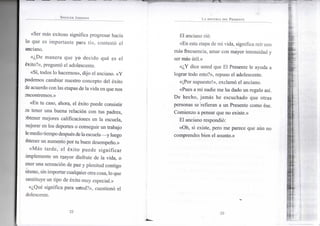 S P E N C E R J O H N S O N
«Ser más exitoso significa progresar hacia
lo que es importante para ti», contestó el
anciano.
«¿De manera que yo decido qué es el
éxito?», preguntó el adolescente.
«Sí, todos lo hacemos», dijo el anciano. «Y
podemos cambiar nuestro concepto del éxito
de acuerdo con las etapas de la vida en que nos
sncontremos.»
«En tu caso, ahora, el éxito puede consistir
m tener una buena relación con tus padres,
3btener mejores calificaciones en la escuela,
nejorar en los deportes o conseguir un trabajo
iemediotiempodespuésde laescuela—y luego
)btener un aumento por tu buen desempeño.»
«Más tarde, el éxito puede significar
implemente un mayor disfrute de la vida, o
ener una sensación de paz y plenitud contigo
nismo, sin importar cualquier otra cosa, lo que
onstituye un tipo de éxito muy especial.»
«¿Qué significa para usted?», cuestionó el
dolescente.
•22-
L A H I S T O R I A D E L P R E S E N T E
El anciano rió:
«En esta etapa de mi vida, significa reír con
más frecuencia, amar con mayor intensidad y
ser más útil.»
«¿Y dice usted que El Presente le ayuda a
lograr todo esto?», repuso el adolescente.
«¡Por supuesto!», exclamó el anciano.
«Pues a mí nadie me ha dado un regalo así.
De hecho, jamás he escuchado que otras
personas se refieran a un Presente como ése.
Comienzo a pensar que no existe.»
El anciano respondió:
«Oh, sí existe, pero me parece que aún no
comprendes bien el asunto.»
•23-
 