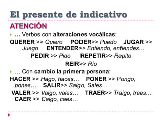 El presente de indicativo
ATENCIÓN
 … Verbos con alteraciones vocálicas:
QUERER >> Quiero PODER>> Puedo JUGAR >>
Juego ENTENDER>> Entiendo, entiendes…
PEDIR >> Pido REPETIR>> Repito
REIR>> Río
 … Con cambio la primera persona:
HACER >> Hago, haces… PONER >> Pongo,
pones… SALIR>> Salgo, Sales…
VALER >> Valgo, vales… TRAER>> Traigo, traes…
CAER >> Caigo, caes…
 