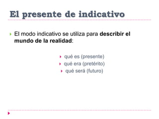 El presente de indicativo
 El modo indicativo se utiliza para describir el
mundo de la realidad:
 qué es (presente)
 qué era (pretérito)
 qué será (futuro)
 