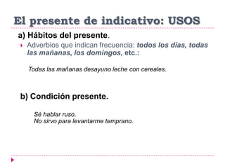 El presente de indicativo: USOS
a) Hábitos del presente.
 Adverbios que indican frecuencia: todos los días, todas
las mañanas, los domingos, etc.:
Todas las mañanas desayuno leche con cereales.
b) Condición presente.
Sé hablar ruso.
No sirvo para levantarme temprano.
 