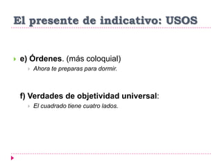 El presente de indicativo: USOS
 e) Órdenes. (más coloquial)
 Ahora te preparas para dormir.
f) Verdades de objetividad universal:
 El cuadrado tiene cuatro lados.
 