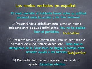 Los modos verbales en español:
 El modo permite al hablante hacer notar su actitud
     personal ante la acción; y de tres maneras:
   1) Presentándola objetivamente, como un hecho
independiente de sus sentimientos: Hoy no he podido
                  leer el periódico.
                                    Indicativo
2) Presentándola subjetivamente, con un sentimiento
  personal de duda, temor, deseo, etc.: Temo que la
delegación de la Cruz Roja no llegue a tiempo para
            brindar ayuda a los heridos. Subjuntivo

  3) Presentándola como una orden que se da al
            oyente: Escuchen atentos.
 
