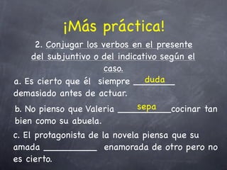 ¡Más práctica!
     2. Conjugar los verbos en el presente
    del subjuntivo o del indicativo según el
                      caso.
                                duda
a. Es cierto que él siempre _______
demasiado antes de actuar.
                              sepa
b. No pienso que Valeria _________cocinar tan
bien como su abuela.
c. El protagonista de la novela piensa que su
amada _________ enamorada de otro pero no
es cierto.
 