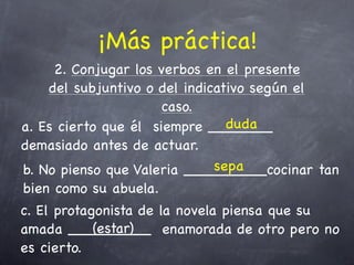 ¡Más práctica!
     2. Conjugar los verbos en el presente
    del subjuntivo o del indicativo según el
                      caso.
                                duda
a. Es cierto que él siempre _______
demasiado antes de actuar.
                              sepa
b. No pienso que Valeria _________cocinar tan
bien como su abuela.
c. El protagonista de la novela piensa que su
            (estar)
amada _________ enamorada de otro pero no
es cierto.
 