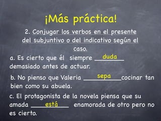 ¡Más práctica!
     2. Conjugar los verbos en el presente
    del subjuntivo o del indicativo según el
                      caso.
                                duda
a. Es cierto que él siempre _______
demasiado antes de actuar.
                              sepa
b. No pienso que Valeria _________cocinar tan
bien como su abuela.
c. El protagonista de la novela piensa que su
             está
amada _________ enamorada de otro pero no
es cierto.
 