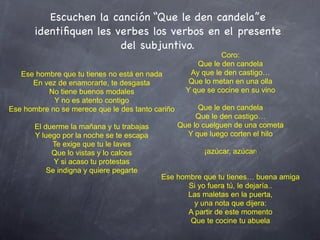 Escuchen la canción “Que le den candela”e
       identiﬁquen les verbes los verbos en el presente
                        del subjuntivo.
                                                              Coro:
                                                       Que le den candela
   Ese hombre que tu tienes no está en nada          Ay que le den castigo…
      En vez de enamorarte, te desgasta              Que lo metan en una olla
          No tiene buenos modales                   Y que se cocine en su vino
            Y no es atento contigo
Ese hombre no se merece que le des tanto cariño         Que le den candela
                                                       Que le den castigo…
       El duerme la mañana y tu trabajas          Que lo cuelguen de una cometa
       Y luego por la noche se te escapa            Y que luego corten el hilo
            Te exige que tu le laves
            Que lo vistas y lo calces                    ¡azúcar, azúcar!
             Y si acaso tu protestas
           Se indigna y quiere pegarte
                                           Ese hombre que tu tienes… buena amiga
                                                  Si yo fuera tú, le dejaría..
                                                  Las maletas en la puerta,
                                                    y una nota que dijera:
                                                  A partir de este momento
                                                   Que te cocine tu abuela
 