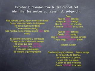 Ecouter la chanson “que le den candela”et
      identiﬁer les verbes au présent du subjonctif.
                                                         Coro:
                                                  Que le DEN candela
 Ese hombre que tu tienes no está en nada       Ay que le DEN castigo…
    En vez de enamorarte, te desgasta          Que lo METAN en una olla
        No tiene buenos modales               Y que se COCINE en su vino
          Y no es atento contigo
Ese hombre no se merece que le DES tanto           Que le DEN candela
                  cariño                          Que le DEN castigo…
                                            Que lo CUELGUEN de una cometa
    El duerme la mañana y tu trabajas         Y que luego CORTEN el hilo
    Y luego por la noche se te escapa
         Te exige que tu le LAVES                   ¡azúcar, azúcar!
       Que lo VISTAS y lo CALCES
          Y si acaso tu protestas
        Se indigna y quiere pegarte     Ese hombre que tu tienes… buena amiga
                                               Si yo fuera tú, le dejaría..
                                               Las maletas en la puerta,
                                                y una nota que dijera:
                                               A partir de este momento
                                              Que te COCINE tu abuela
 
