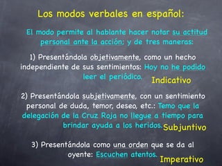 Los modos verbales en español:
 El modo permite al hablante hacer notar su actitud
     personal ante la acción; y de tres maneras:
   1) Presentándola objetivamente, como un hecho
independiente de sus sentimientos: Hoy no he podido
                  leer el periódico.
                                    Indicativo
2) Presentándola subjetivamente, con un sentimiento
  personal de duda, temor, deseo, etc.: Temo que la
delegación de la Cruz Roja no llegue a tiempo para
            brindar ayuda a los heridos. Subjuntivo

  3) Presentándola como una orden que se da al
            oyente: Escuchen atentos.
                                      Imperativo
 