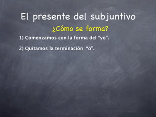 El presente del subjuntivo
             ¿Cómo se forma?
1) Comenzamos con la forma del “yo”.

2) Quitamos la terminación “o”.
 