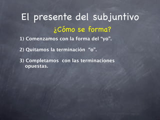 El presente del subjuntivo
             ¿Cómo se forma?
1) Comenzamos con la forma del “yo”.

2) Quitamos la terminación “o”.

3) Completamos con las terminaciones
   opuestas.
 