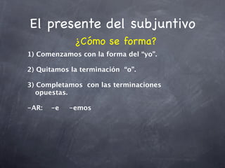 El presente del subjuntivo
             ¿Cómo se forma?
1) Comenzamos con la forma del “yo”.

2) Quitamos la terminación “o”.

3) Completamos con las terminaciones
   opuestas.

-AR:
 -e
    
       -emos
 