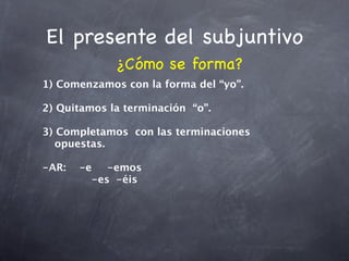El presente del subjuntivo
             ¿Cómo se forma?
1) Comenzamos con la forma del “yo”.

2) Quitamos la terminación “o”.

3) Completamos con las terminaciones
   opuestas.

-AR:
 -e
 -emos
    

 
 
 
 -es
 -éis
 