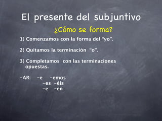 El presente del subjuntivo
             ¿Cómo se forma?
1) Comenzamos con la forma del “yo”.

2) Quitamos la terminación “o”.

3) Completamos con las terminaciones
   opuestas.

-AR:
 -e
 -emos
    

 
 
 
 -es
 -éis

 
 
 
 -e
 -en
 