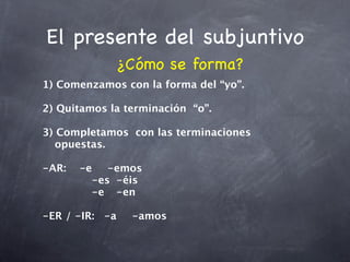 El presente del subjuntivo
              ¿Cómo se forma?
1) Comenzamos con la forma del “yo”.

2) Quitamos la terminación “o”.

3) Completamos con las terminaciones
   opuestas.

-AR:
 -e
 -emos
    

 
 
 
 -es
 -éis

 
 
 
 -e
 -en

-ER / -IR:
 -a
   -amos
 