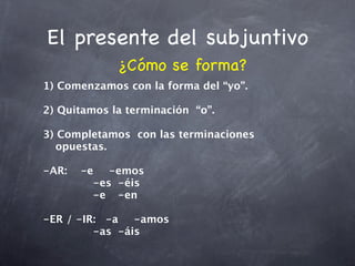 El presente del subjuntivo
             ¿Cómo se forma?
1) Comenzamos con la forma del “yo”.

2) Quitamos la terminación “o”.

3) Completamos con las terminaciones
   opuestas.

-AR:
 -e
 -emos
    

 
 
 
 -es
 -éis

 
 
 
 -e
 -en

-ER / -IR:
 -a
 -amos

 
 
 
 -as
 -áis
 