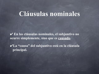 Cláusulas nominales

✔ En las cláusulas nominales, el subjuntivo no
ocurre simplemente, sino que es causado.

✔La “causa” del subjuntivo está en la cláusula
 principal.
 