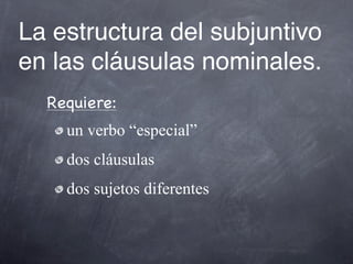 La estructura del subjuntivo
en las cláusulas nominales.
  Requiere:
    un verbo “especial”
    dos cláusulas
    dos sujetos diferentes
 