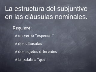 La estructura del subjuntivo
en las cláusulas nominales.
  Requiere:
    un verbo “especial”
    dos cláusulas
    dos sujetos diferentes
    la palabra “que”
 