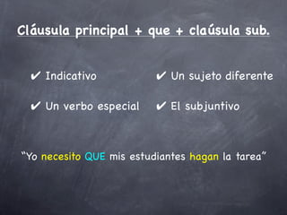 Cláusula principal + que + claúsula sub.


  ✔ Indicativo            ✔ Un sujeto diferente

  ✔ Un verbo especial     ✔ El subjuntivo



“Yo necesito QUE mis estudiantes hagan la tarea”
 