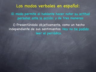 Los modos verbales en español:
 El modo permite al hablante hacer notar su actitud
     personal ante la acción; y de tres maneras:
   1) Presentándola objetivamente, como un hecho
independiente de sus sentimientos: Hoy no he podido
                  leer el periódico.
 