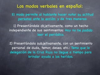 Los modos verbales en español:
 El modo permite al hablante hacer notar su actitud
     personal ante la acción; y de tres maneras:
   1) Presentándola objetivamente, como un hecho
independiente de sus sentimientos: Hoy no he podido
                  leer el periódico.

2) Presentándola subjetivamente, con un sentimiento
  personal de duda, temor, deseo, etc.: Temo que la
delegación de la Cruz Roja no llegue a tiempo para
            brindar ayuda a los heridos.
 
