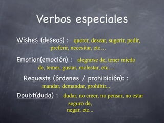 Verbos especiales
Wishes (deseos) : querer, desear, sugerir, pedir,
             preferir, necesitar, etc…

Emotion(emoción) : alegrarse de, tener miedo
        de, temer, gustar, molestar, etc…
  Requests (órdenes / prohibición): :
          mandar, demandar, prohibir...
Doubt(duda) : dudar, no creer, no pensar, no estar
                    seguro de,
                    negar, etc...
 