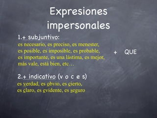 Expresiones
             impersonales
1.+ subjuntivo:
es necesario, es preciso, es menester,
es posible, es imposible, es probable,     +   QUE
es importante, es una lástima, es mejor,
más vale, está bien, etc…

2.+ indicativo (v o c e s)
es verdad, es obvio, es cierto,
es claro, es evidente, es seguro
 