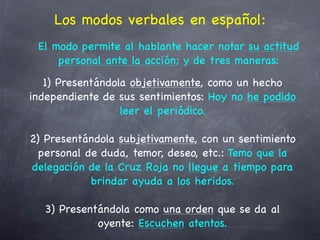 Los modos verbales en español:
 El modo permite al hablante hacer notar su actitud
     personal ante la acción; y de tres maneras:
   1) Presentándola objetivamente, como un hecho
independiente de sus sentimientos: Hoy no he podido
                  leer el periódico.

2) Presentándola subjetivamente, con un sentimiento
  personal de duda, temor, deseo, etc.: Temo que la
delegación de la Cruz Roja no llegue a tiempo para
            brindar ayuda a los heridos.

  3) Presentándola como una orden que se da al
            oyente: Escuchen atentos.
 