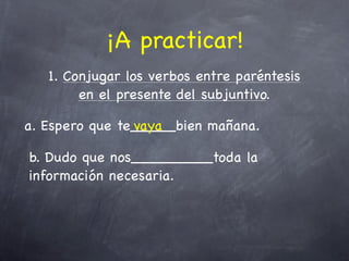 ¡A practicar!
   1. Conjugar los verbos entre paréntesis
        en el presente del subjuntivo.

a. Espero que te_____bien mañana.
                vaya

b. Dudo que nos_________toda la
información necesaria.
 