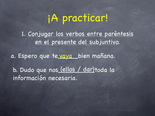 ¡A practicar!
   1. Conjugar los verbos entre paréntesis
        en el presente del subjuntivo.

a. Espero que te_____bien mañana.
                vaya

                (ellos / dar)
b. Dudo que nos_________toda la
información necesaria.
 