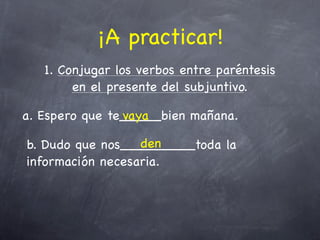 ¡A practicar!
   1. Conjugar los verbos entre paréntesis
        en el presente del subjuntivo.

a. Espero que te_____bien mañana.
                vaya

                  den
b. Dudo que nos_________toda la
información necesaria.
 