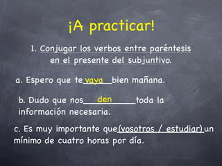 ¡A practicar!
   1. Conjugar los verbos entre paréntesis
        en el presente del subjuntivo.

a. Espero que te_____bien mañana.
                vaya

                   den
 b. Dudo que nos_________toda la
 información necesaria.
c. Es muy importante que_______________un
                        (vosotros / estudiar)
mínimo de cuatro horas por día.
 
