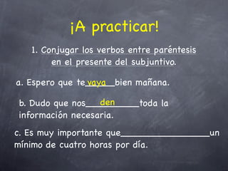 ¡A practicar!
   1. Conjugar los verbos entre paréntesis
        en el presente del subjuntivo.

a. Espero que te_____bien mañana.
                vaya

                  den
b. Dudo que nos_________toda la
información necesaria.
c. Es muy importante que_______________un
mínimo de cuatro horas por día.
 