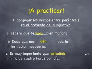 ¡A practicar!
   1. Conjugar los verbos entre paréntesis
        en el presente del subjuntivo.

a. Espero que te_____bien mañana.
                vaya

                  den
b. Dudo que nos_________toda la
información necesaria.
c. Es muy importante que_______________un
                         estudiéis
mínimo de cuatro horas por día.
 