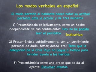 Los modos verbales en español:
 El modo permite al hablante hacer notar su actitud
     personal ante la acción; y de tres maneras:
   1) Presentándola objetivamente, como un hecho
independiente de sus sentimientos: Hoy no he podido
                  leer el periódico.
                                    Indicativo
2) Presentándola subjetivamente, con un sentimiento
  personal de duda, temor, deseo, etc.: Temo que la
delegación de la Cruz Roja no llegue a tiempo para
            brindar ayuda a los heridos.

  3) Presentándola como una orden que se da al
            oyente: Escuchen atentos.
 